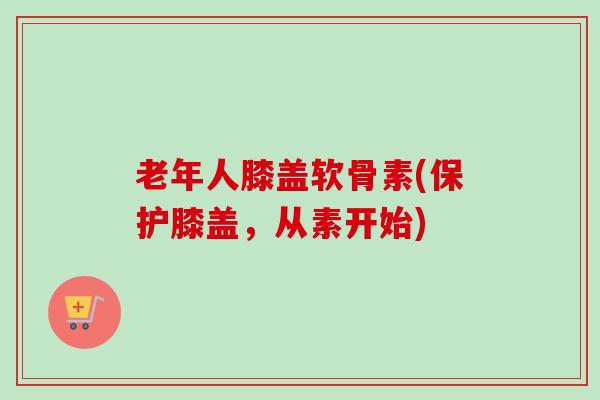 老年人膝盖软骨素(保护膝盖，从素开始)