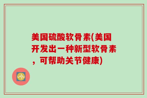美国硫酸软骨素(美国开发出一种新型软骨素，可帮助关节健康)