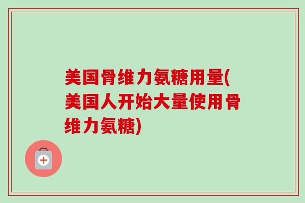 美国骨维力氨糖用量(美国人开始大量使用骨维力氨糖)
