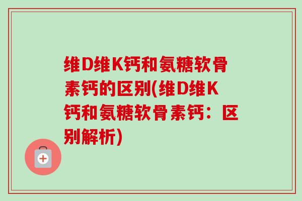 维D维K钙和氨糖软骨素钙的区别(维D维K钙和氨糖软骨素钙：区别解析)