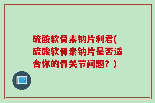 硫酸软骨素钠片利君(硫酸软骨素钠片是否适合你的骨关节问题？)
