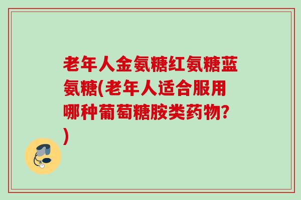 老年人金氨糖红氨糖蓝氨糖(老年人适合服用哪种葡萄糖胺类药物？)