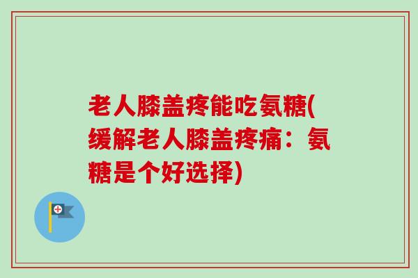 老人膝盖疼能吃氨糖(缓解老人膝盖疼痛：氨糖是个好选择)