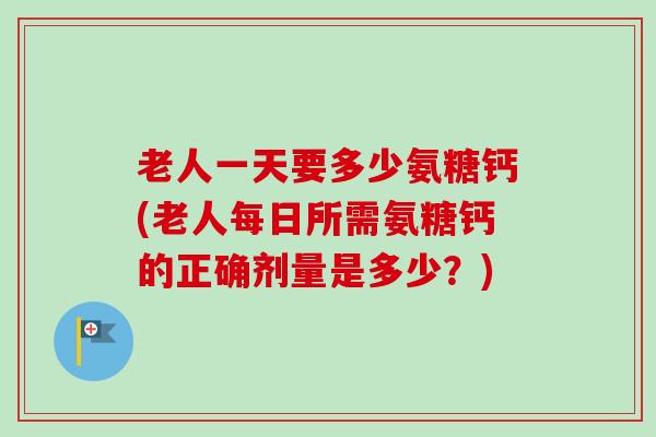 老人一天要多少氨糖钙(老人每日所需氨糖钙的正确剂量是多少？)