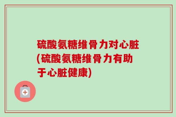 硫酸氨糖维骨力对心脏(硫酸氨糖维骨力有助于心脏健康)