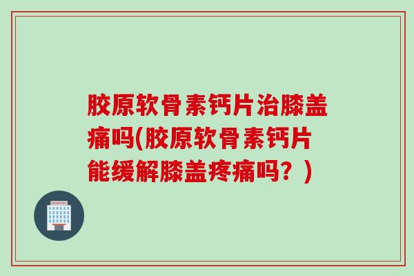 胶原软骨素钙片治膝盖痛吗(胶原软骨素钙片能缓解膝盖疼痛吗？)