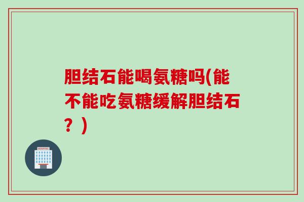 胆结石能喝氨糖吗(能不能吃氨糖缓解胆结石？)