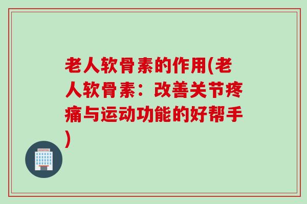 老人软骨素的作用(老人软骨素：改善关节疼痛与运动功能的好帮手)