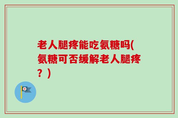老人腿疼能吃氨糖吗(氨糖可否缓解老人腿疼？)