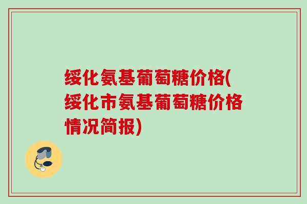 绥化氨基葡萄糖价格(绥化市氨基葡萄糖价格情况简报)
