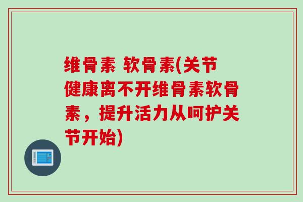 维骨素 软骨素(关节健康离不开维骨素软骨素，提升活力从呵护关节开始)