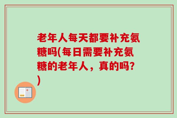 老年人每天都要补充氨糖吗(每日需要补充氨糖的老年人，真的吗？)