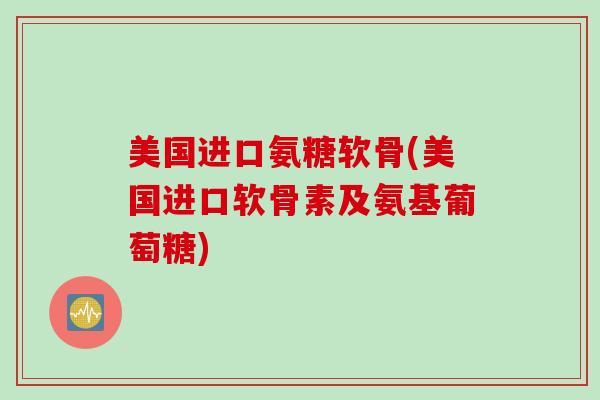美国进口氨糖软骨(美国进口软骨素及氨基葡萄糖)