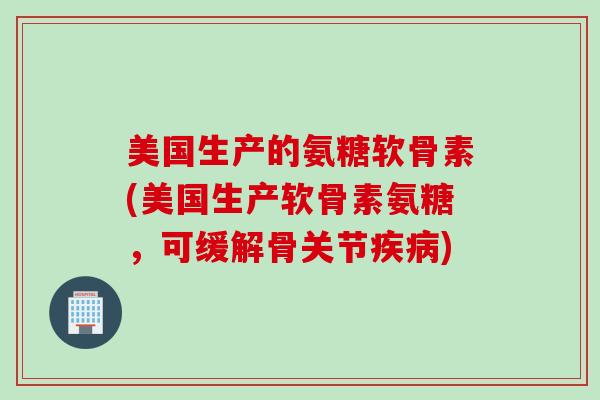 美国生产的氨糖软骨素(美国生产软骨素氨糖，可缓解骨关节疾病)