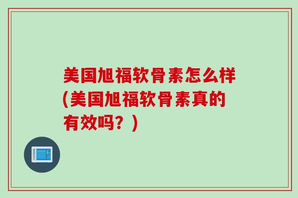 美国旭福软骨素怎么样(美国旭福软骨素真的有效吗？)