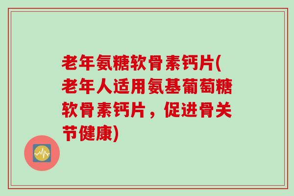 老年氨糖软骨素钙片(老年人适用氨基葡萄糖软骨素钙片，促进骨关节健康)