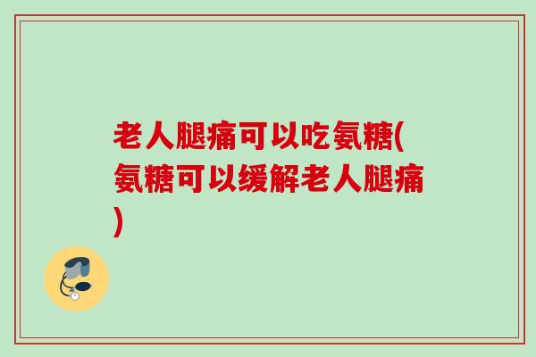 老人腿痛可以吃氨糖(氨糖可以缓解老人腿痛)