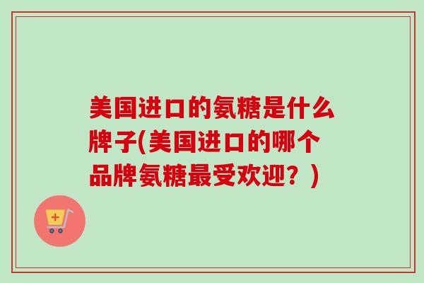 美国进口的氨糖是什么牌子(美国进口的哪个品牌氨糖最受欢迎？)