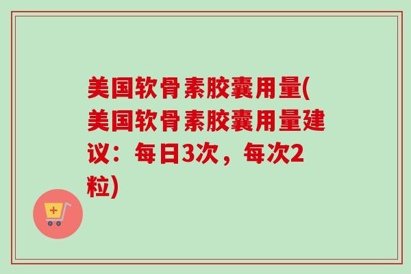美国软骨素胶囊用量(美国软骨素胶囊用量建议：每日3次，每次2粒)
