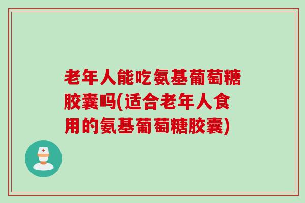 老年人能吃氨基葡萄糖胶囊吗(适合老年人食用的氨基葡萄糖胶囊)