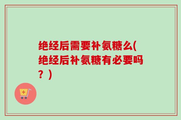绝经后需要补氨糖么(绝经后补氨糖有必要吗？)