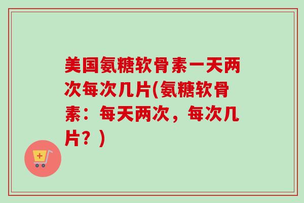 美国氨糖软骨素一天两次每次几片(氨糖软骨素：每天两次，每次几片？)