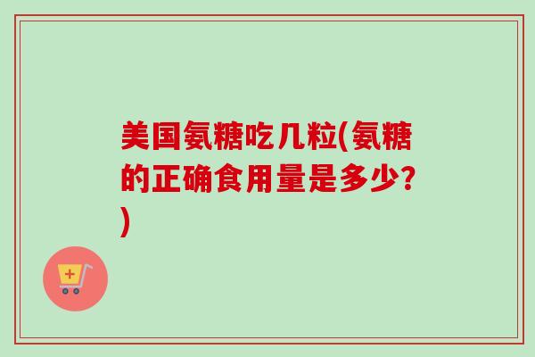 美国氨糖吃几粒(氨糖的正确食用量是多少？)