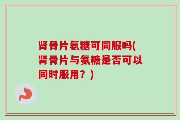 肾骨片氨糖可同服吗(肾骨片与氨糖是否可以同时服用？)