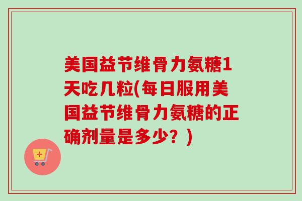 美国益节维骨力氨糖1天吃几粒(每日服用美国益节维骨力氨糖的正确剂量是多少？)