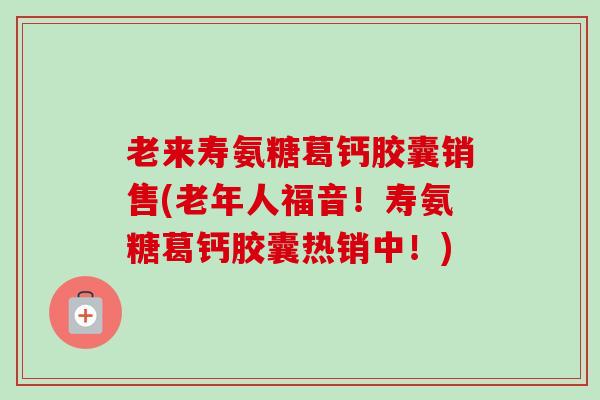 老来寿氨糖葛钙胶囊销售(老年人福音！寿氨糖葛钙胶囊热销中！)