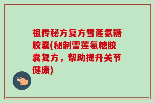 祖传秘方复方雪莲氨糖胶囊(秘制雪莲氨糖胶囊复方，帮助提升关节健康)