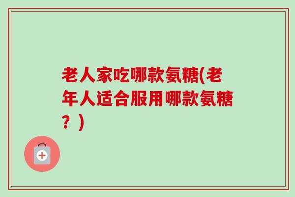 老人家吃哪款氨糖(老年人适合服用哪款氨糖？)