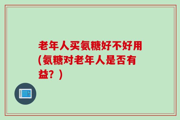 老年人买氨糖好不好用(氨糖对老年人是否有益?) 老年人买氨糖好不好用(氨糖对老年人是否有益?)