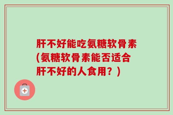 肝不好能吃氨糖软骨素(氨糖软骨素能否适合肝不好的人食用？)