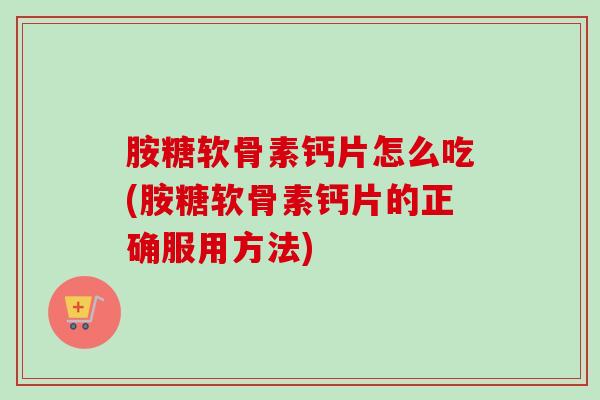 胺糖软骨素钙片怎么吃(胺糖软骨素钙片的正确服用方法)