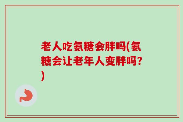 老人吃氨糖会胖吗(氨糖会让老年人变胖吗？)
