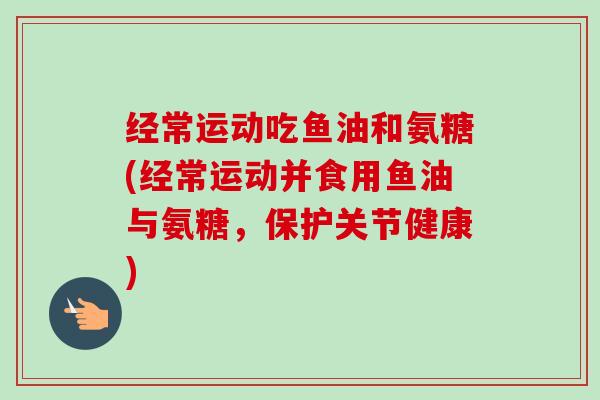 经常运动吃鱼油和氨糖(经常运动并食用鱼油与氨糖，保护关节健康)
