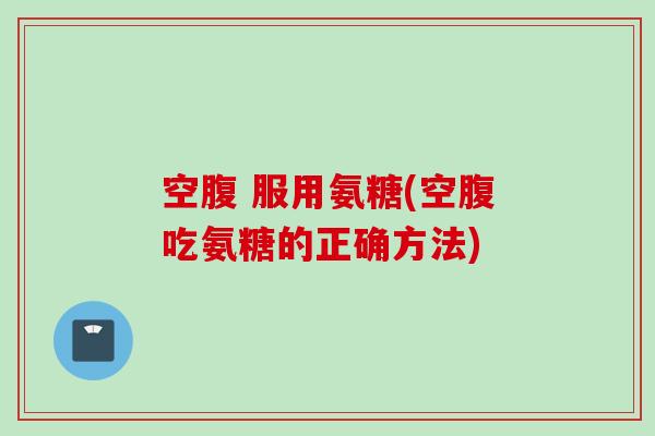 空腹 服用氨糖(空腹吃氨糖的正确方法)
