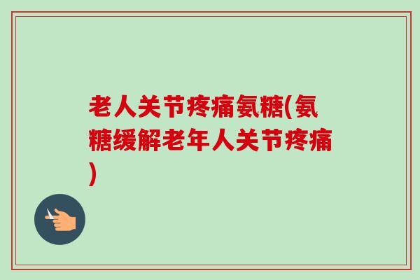 老人关节疼痛氨糖(氨糖缓解老年人关节疼痛)