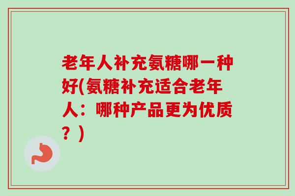 老年人补充氨糖哪一种好(氨糖补充适合老年人：哪种产品更为优质？)
