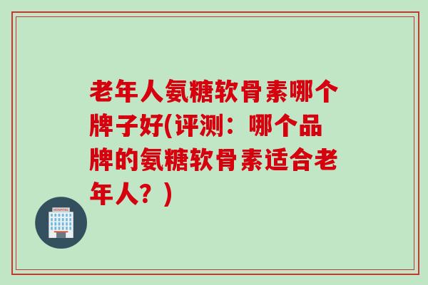 老年人氨糖软骨素哪个牌子好(评测：哪个品牌的氨糖软骨素适合老年人？)
