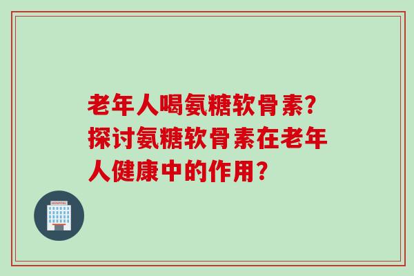 老年人喝氨糖软骨素？探讨氨糖软骨素在老年人健康中的作用？