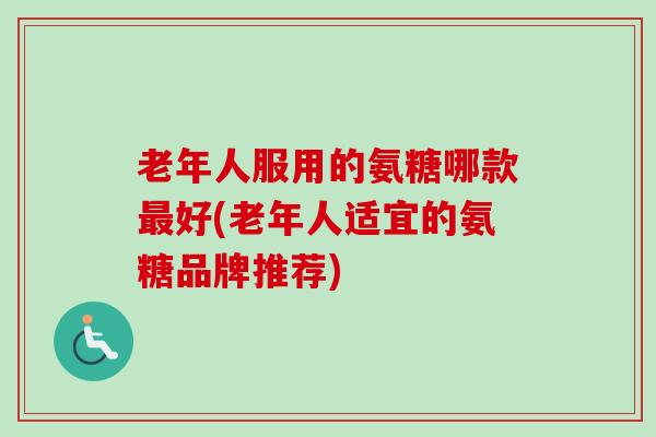老年人服用的氨糖哪款最好(老年人适宜的氨糖品牌推荐)