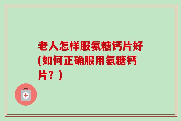 老人怎样服氨糖钙片好(如何正确服用氨糖钙片？)