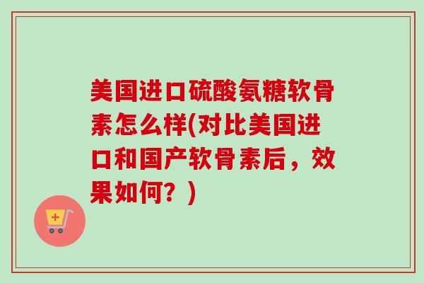 美国进口硫酸氨糖软骨素怎么样(对比美国进口和国产软骨素后，效果如何？)
