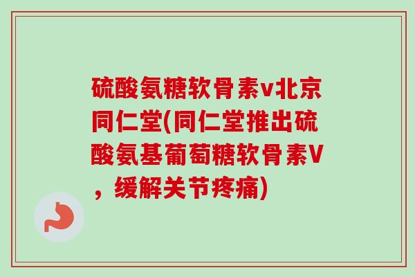 硫酸氨糖软骨素v北京同仁堂(同仁堂推出硫酸氨基葡萄糖软骨素V，缓解关节疼痛)