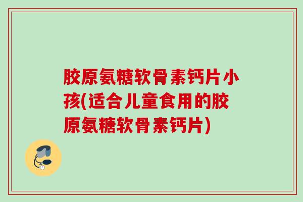 胶原氨糖软骨素钙片小孩(适合儿童食用的胶原氨糖软骨素钙片)
