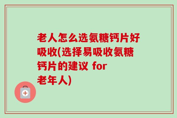老人怎么选氨糖钙片好吸收(选择易吸收氨糖钙片的建议 for 老年人)