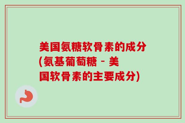 美国氨糖软骨素的成分(氨基葡萄糖 - 美国软骨素的主要成分)