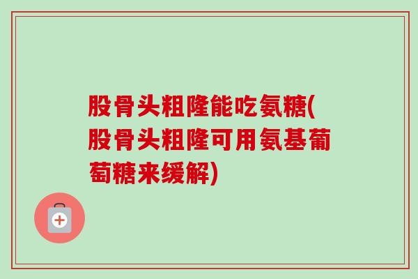 股骨头粗隆能吃氨糖(股骨头粗隆可用氨基葡萄糖来缓解)